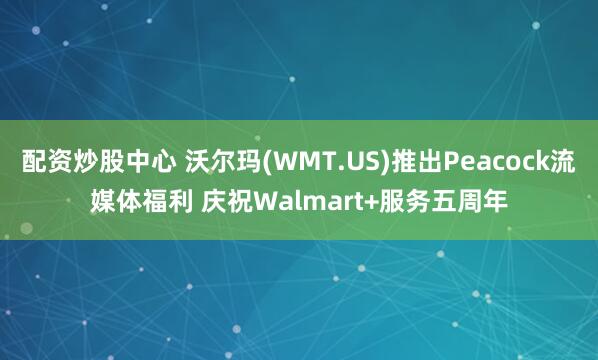 配资炒股中心 沃尔玛(WMT.US)推出Peacock流媒体福利 庆祝Walmart+服务五周年