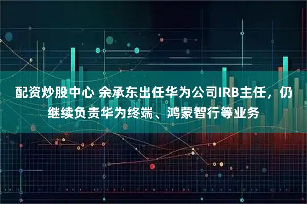 配资炒股中心 余承东出任华为公司IRB主任，仍继续负责华为终端、鸿蒙智行等业务