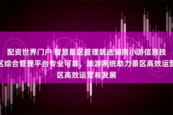 配资世界门户 智慧景区管理就选湖南小游信息技术，景区综合管理平台专业可靠，旅游系统助力景区高效运营与发展