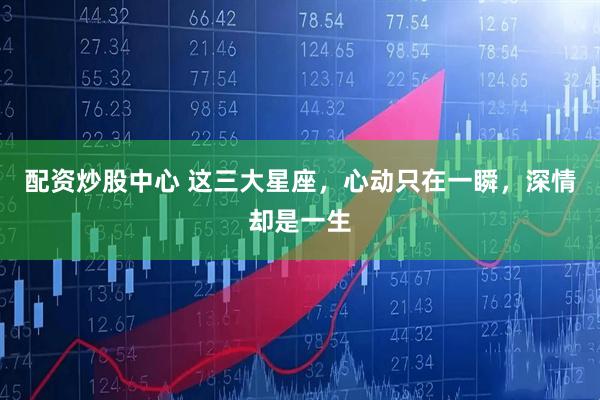 配资炒股中心 这三大星座，心动只在一瞬，深情却是一生
