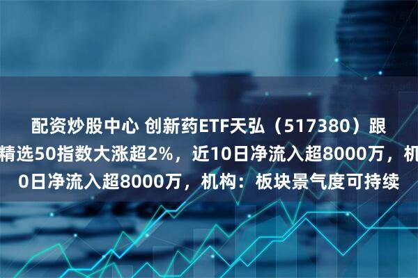 配资炒股中心 创新药ETF天弘（517380）跟踪的恒生沪港深创新药精选50指数大涨超2%，近10日净流入超8000万，机构：板块景气度可持续