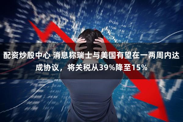 配资炒股中心 消息称瑞士与美国有望在一两周内达成协议，将关税从39%降至15%