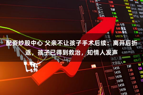 配资炒股中心 父亲不让孩子手术后续：离开后折返，孩子已得到救治，知情人发声