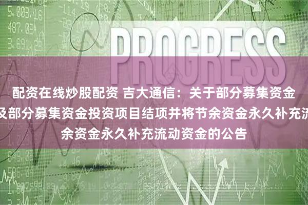配资在线炒股配资 吉大通信：关于部分募集资金投资项目延期及部分募集资金投资项目结项并将节余资金永久补充流动资金的公告