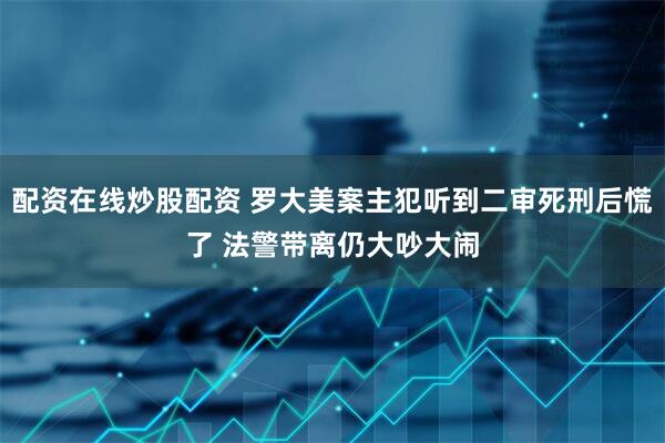 配资在线炒股配资 罗大美案主犯听到二审死刑后慌了 法警带离仍大吵大闹