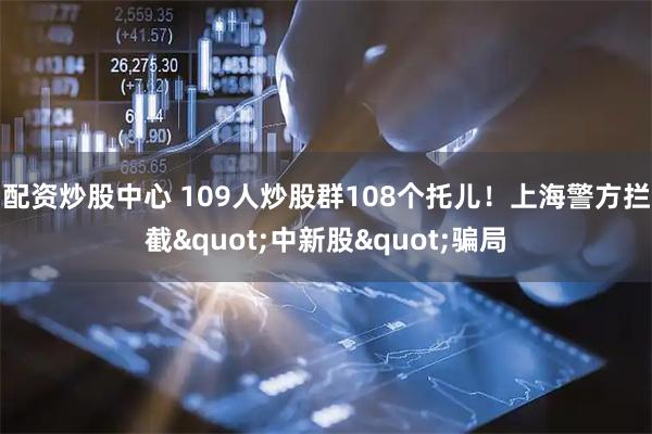 配资炒股中心 109人炒股群108个托儿！上海警方拦截"中新股"骗局