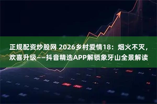 正规配资炒股网 2026乡村爱情18：烟火不灭，欢喜升级——抖音精选APP解锁象牙山全景解读
