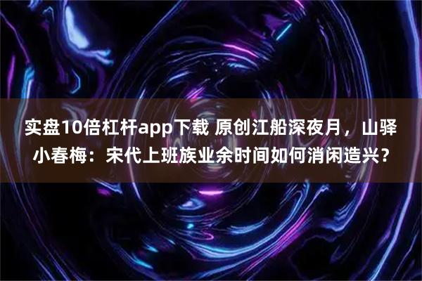 实盘10倍杠杆app下载 原创江船深夜月，山驿小春梅：宋代上班族业余时间如何消闲造兴？