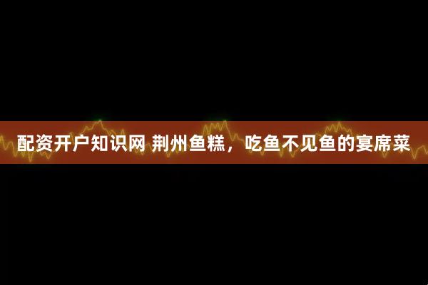 配资开户知识网 荆州鱼糕，吃鱼不见鱼的宴席菜