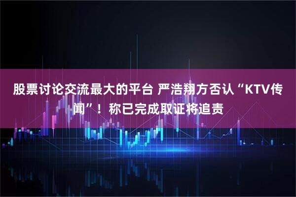 股票讨论交流最大的平台 严浩翔方否认“KTV传闻”！称已完成取证将追责