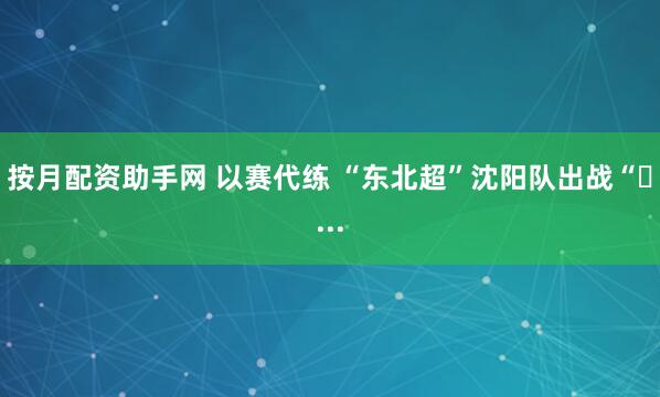 按月配资助手网 以赛代练 “东北超”沈阳队出战“�...