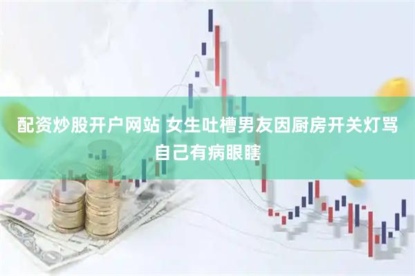 配资炒股开户网站 女生吐槽男友因厨房开关灯骂自己有病眼瞎