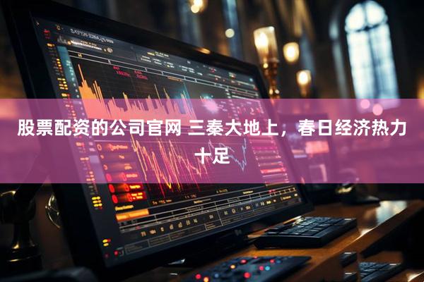 股票配资的公司官网 三秦大地上，春日经济热力十足