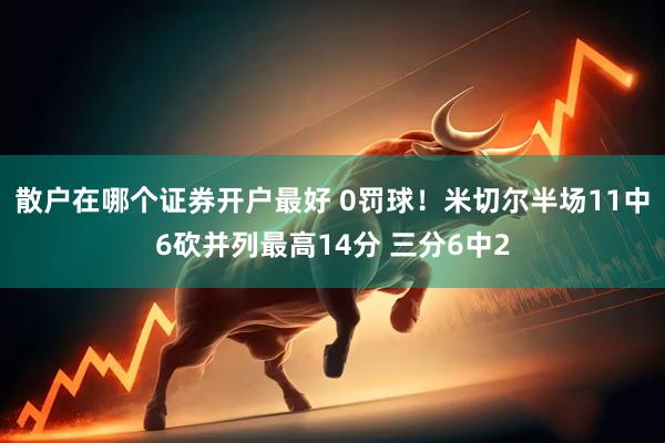 散户在哪个证券开户最好 0罚球！米切尔半场11中6砍并列最高14分 三分6中2