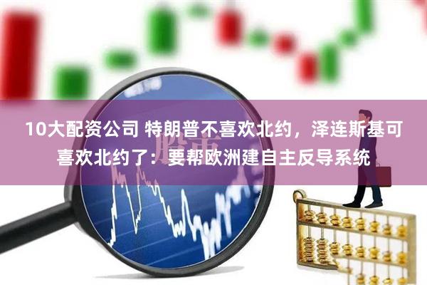 10大配资公司 特朗普不喜欢北约，泽连斯基可喜欢北约了：要帮欧洲建自主反导系统