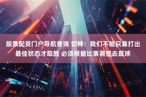 股票配资门户导航查询 切特：我们不能只靠打出最佳状态才取胜 必须根据比赛调整去赢球