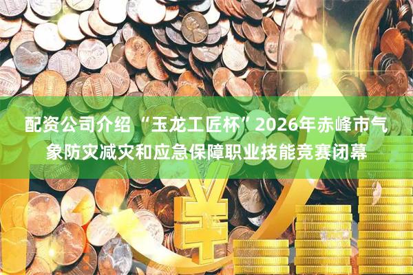 配资公司介绍 “玉龙工匠杯”2026年赤峰市气象防灾减灾和应急保障职业技能竞赛闭幕