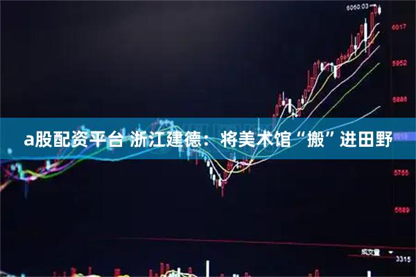 a股配资平台 浙江建德：将美术馆“搬”进田野