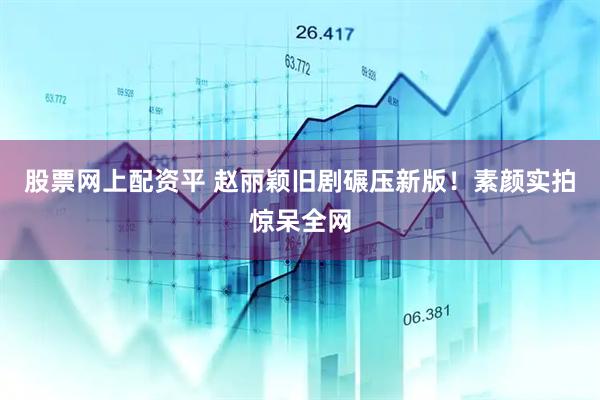 股票网上配资平 赵丽颖旧剧碾压新版！素颜实拍惊呆全网