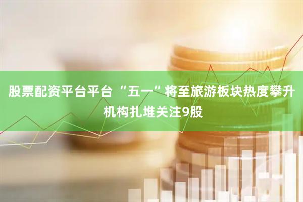 股票配资平台平台 “五一”将至旅游板块热度攀升 机构扎堆关注9股
