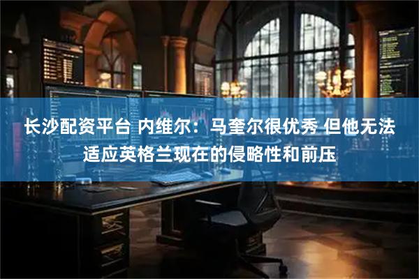 长沙配资平台 内维尔：马奎尔很优秀 但他无法适应英格兰现在的侵略性和前压